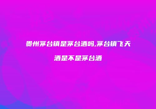 贵州茅台镇是茅台酒吗,茅台镇飞天酒是不是茅台酒