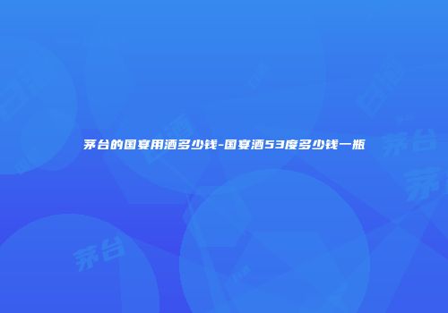 茅台的国宴用酒多少钱-国宴酒53度多少钱一瓶