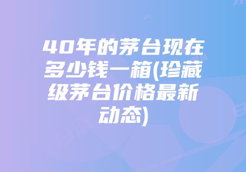 40年的茅台现在多少钱一箱(珍藏级茅台价格最新动态)