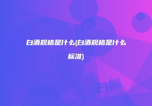 白酒规格是什么(白酒规格是什么标准)