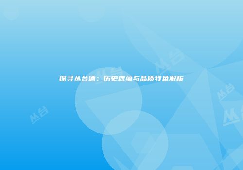 探寻丛台酒：历史底蕴与品质特色解析