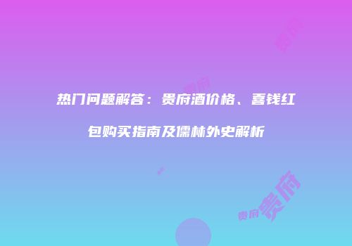 热门问题解答：贵府酒价格、喜钱红包购买指南及儒林外史解析
