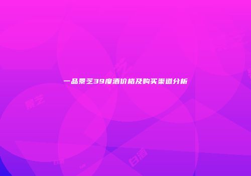 一品景芝39度酒价格及购买渠道分析