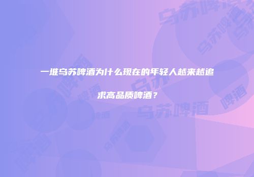 一堆乌苏啤酒为什么现在的年轻人越来越追求高品质啤酒？