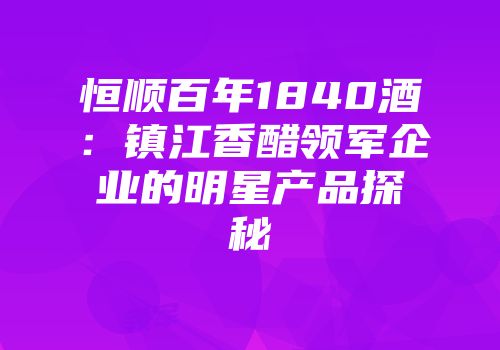 恒顺百年1840酒：镇江香醋领军企业的明星产品探秘