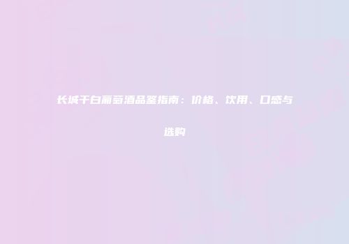 长城干白葡萄酒品鉴指南：价格、饮用、口感与选购