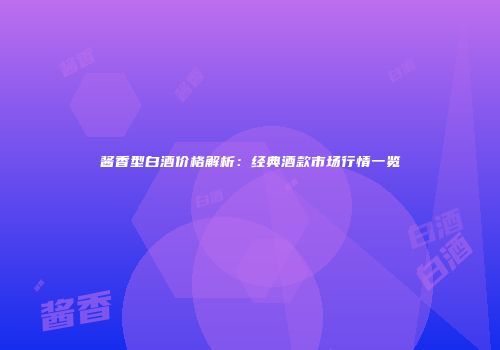 酱香型白酒价格解析：经典酒款市场行情一览