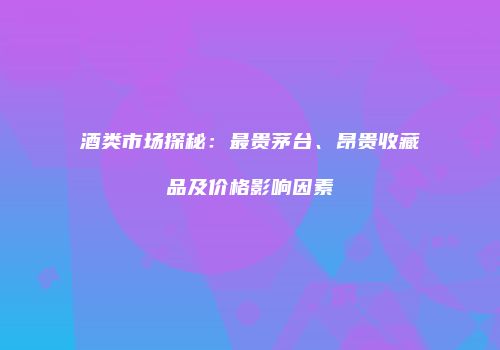 酒类市场探秘：最贵茅台、昂贵收藏品及价格影响因素