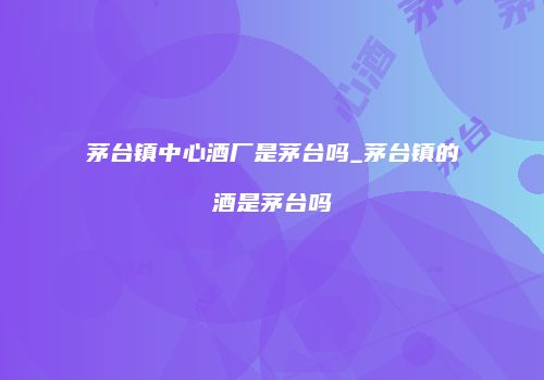 茅台镇中心酒厂是茅台吗_茅台镇的酒是茅台吗