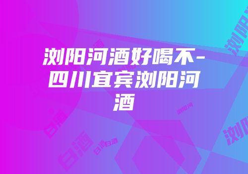 浏阳河酒好喝不-四川宜宾浏阳河酒