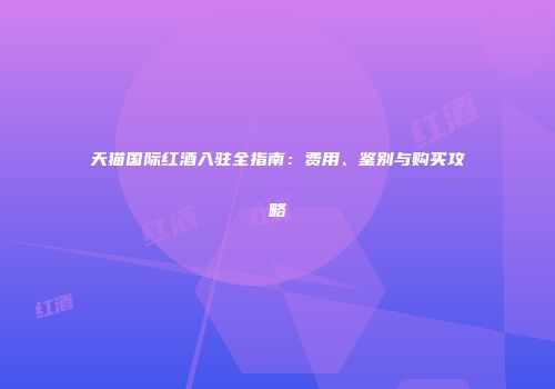 天猫国际红酒入驻全指南：费用、鉴别与购买攻略