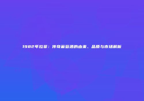 1982年拉菲：传奇葡萄酒的由来、品质与市场解析