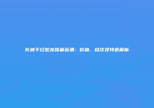 长城干红蛇龙珠葡萄酒：价格、档次及特色解析