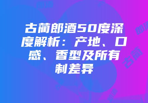 古蔺郎酒50度深度解析：产地、口感、香型及所有制差异