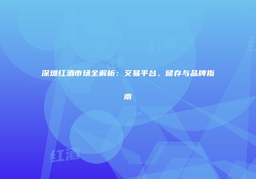 深圳红酒市场全解析：交易平台、储存与品牌指南