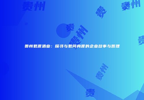 贵州君渡酒业：探寻与君同舟渡的企业故事与哲理