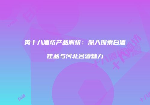黄十八酒坊产品解析：深入探索白酒佳品与河北名酒魅力