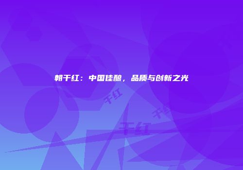 朝干红：中国佳酿，品质与创新之光