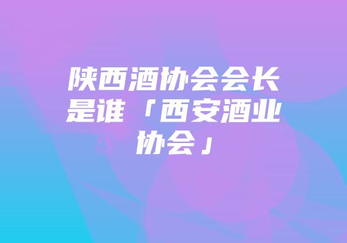 陕西酒协会会长是谁「西安酒业协会」