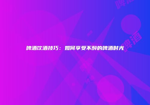 啤酒饮酒技巧：如何享受不醉的啤酒时光