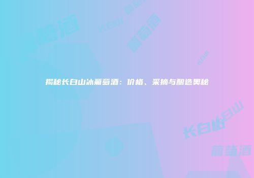揭秘长白山冰葡萄酒：价格、采摘与酿造奥秘