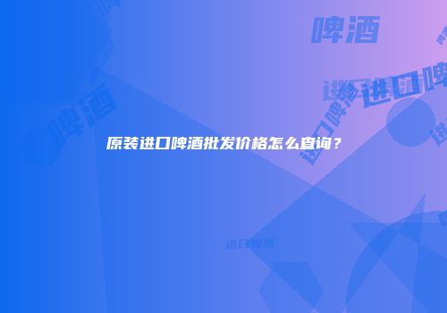 原装进口啤酒批发价格怎么查询？