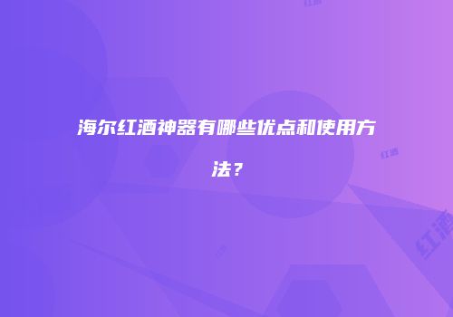 海尔红酒神器有哪些优点和使用方法？