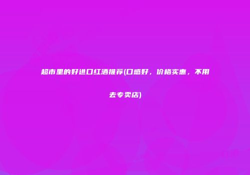 超市里的好进口红酒推荐(口感好，价格实惠，不用去专卖店)