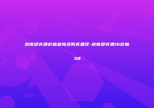 剑南迎宾酒价格查询及购买建议-剑南迎宾酒16价格38