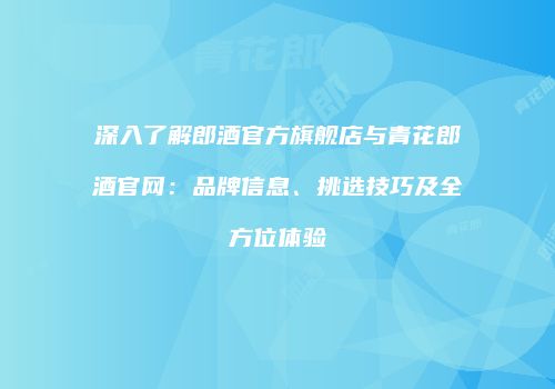 深入了解郎酒官方旗舰店与青花郎酒官网：品牌信息、挑选技巧及全方位体验