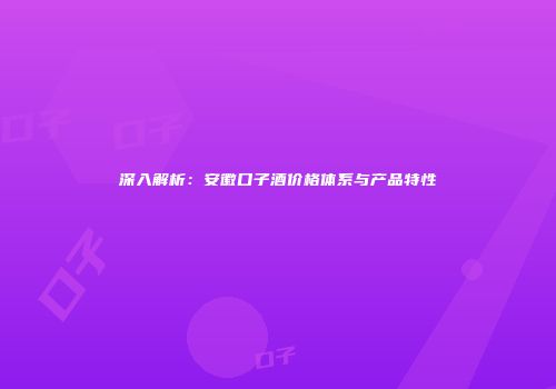 深入解析：安徽口子酒价格体系与产品特性