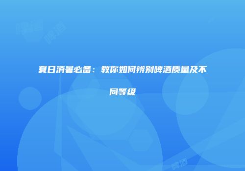 夏日消暑必备：教你如何辨别啤酒质量及不同等级
