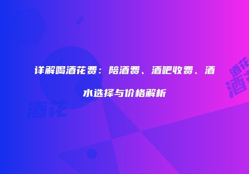 详解喝酒花费：陪酒费、酒吧收费、酒水选择与价格解析