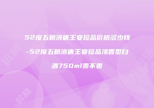 52度五粮液唐王宴珍品价格多少钱-52度五粮液唐王宴珍品浓香型白酒750ml贵不贵
