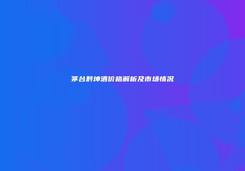 茅台黔坤酒价格解析及市场情况