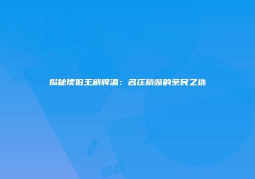 揭秘侯伯王副牌酒：名庄精髓的亲民之选
