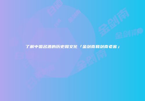 了解中国名酒的历史和文化「金剑南和剑南老窖」
