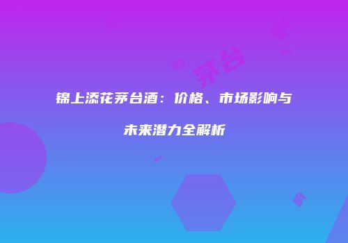 锦上添花茅台酒：价格、市场影响与未来潜力全解析