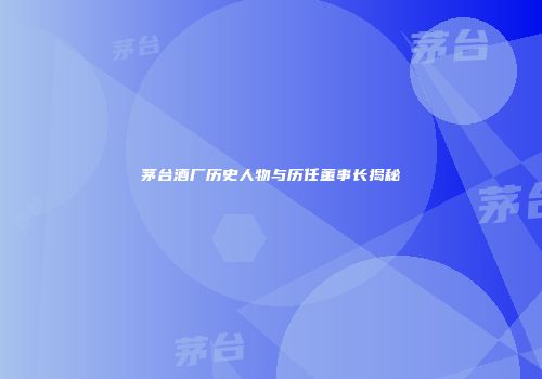 茅台酒厂历史人物与历任董事长揭秘