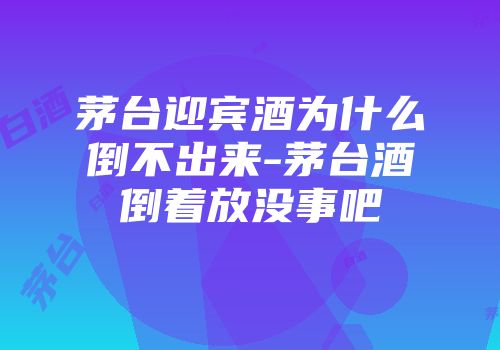 茅台迎宾酒为什么倒不出来-茅台酒倒着放没事吧