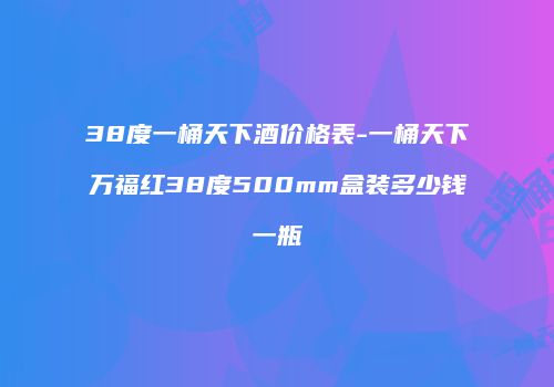 38度一桶天下酒价格表-一桶天下万福红38度500mm盒装多少钱一瓶