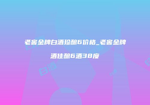 老窖金牌白酒珍酿6价格_老窖金牌酒佳酿6酒38度