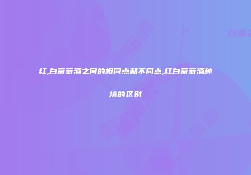 红,白葡萄酒之间的相同点和不同点,红白葡萄酒种植的区别