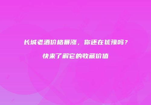 长城老酒价格暴涨，你还在犹豫吗？快来了解它的收藏价值