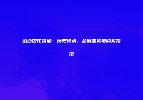 山西杏花福酒：历史传承、品质鉴赏与购买指南