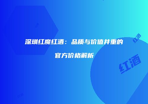 深圳红魔红酒：品质与价值并重的官方价格解析