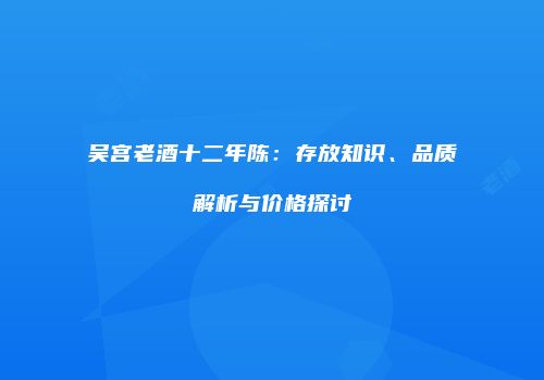 吴宫老酒十二年陈：存放知识、品质解析与价格探讨
