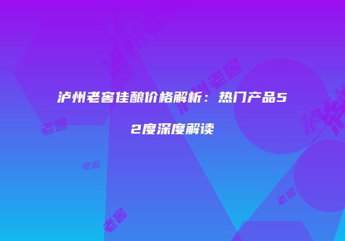 泸州老窖佳酿价格解析：热门产品52度深度解读