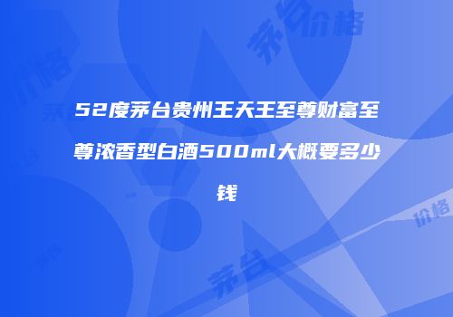 52度茅台贵州王天王至尊财富至尊浓香型白酒500ml大概要多少钱
