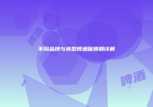 不同品牌与类型啤酒保质期详解